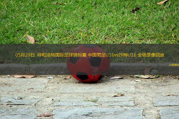 05月29日  呼和浩特國際足球錦標賽 中國男足U16vs沙特U16 全場錄像回放